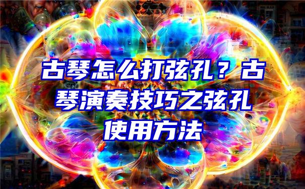 古琴怎么打弦孔？古琴演奏技巧之弦孔使用方法