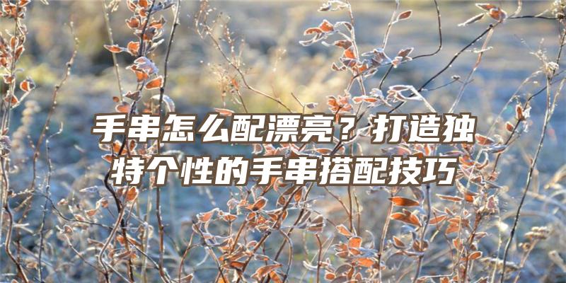 手串怎么配漂亮？打造独特个性的手串搭配技巧