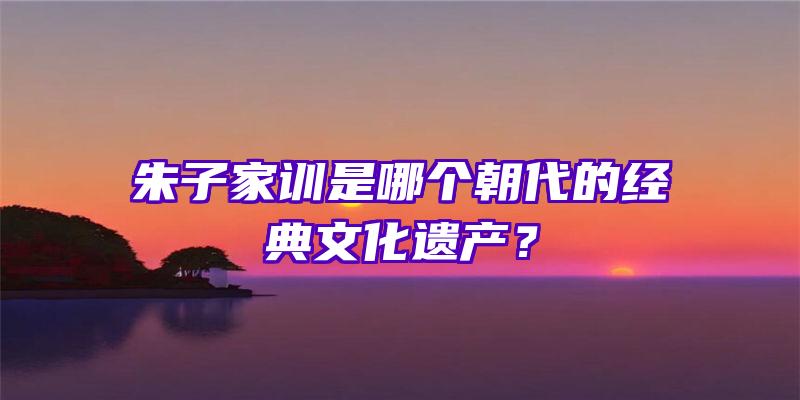 朱子家训是哪个朝代的经典文化遗产？