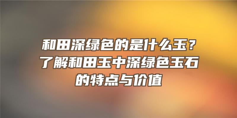 和田深绿色的是什么玉？了解和田玉中深绿色玉石的特点与价值