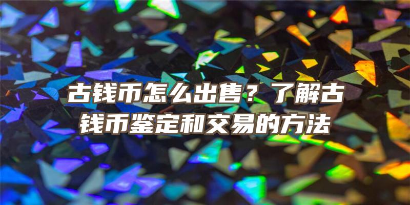 古钱币怎么出售？了解古钱币鉴定和交易的方法