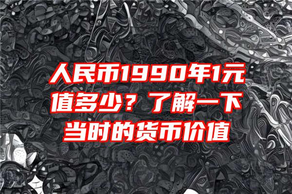 人民币1990年1元值多少？了解一下当时的货币价值