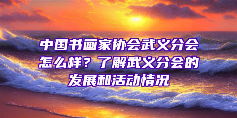 中国书画家协会武义分会怎么样？了解武义分会的发展和活动情况