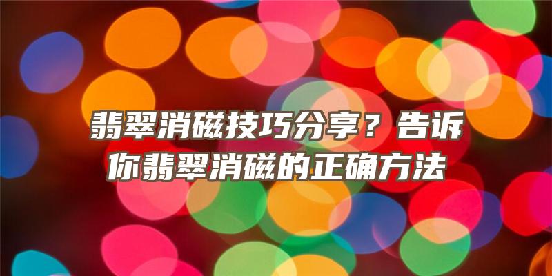 翡翠消磁技巧分享？告诉你翡翠消磁的正确方法