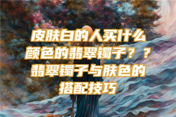 皮肤白的人买什么颜色的翡翠镯子？？翡翠镯子与肤色的搭配技巧