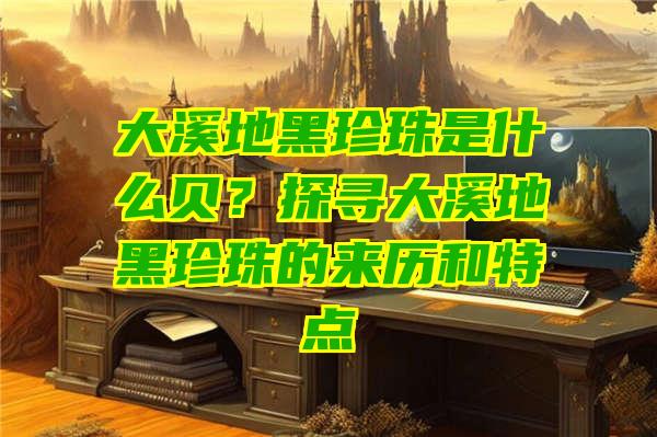 大溪地黑珍珠是什么贝？探寻大溪地黑珍珠的来历和特点