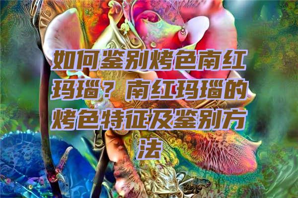 如何鉴别烤色南红玛瑙？南红玛瑙的烤色特征及鉴别方法