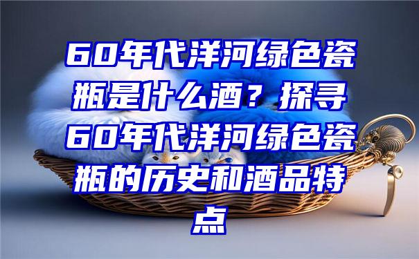 60年代洋河绿色瓷瓶是什么酒？探寻60年代洋河绿色瓷瓶的历史和酒品特点