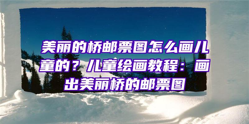 美丽的桥邮票图怎么画儿童的？儿童绘画教程：画出美丽桥的邮票图