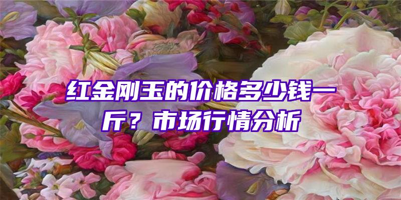 红金刚玉的价格多少钱一斤？市场行情分析