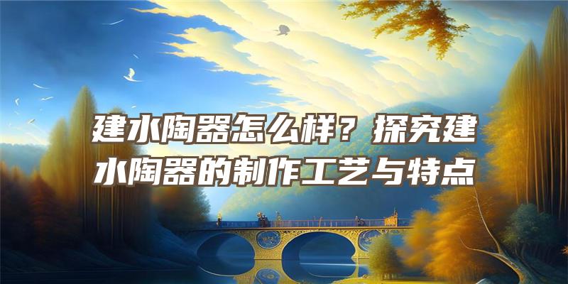 建水陶器怎么样？探究建水陶器的制作工艺与特点