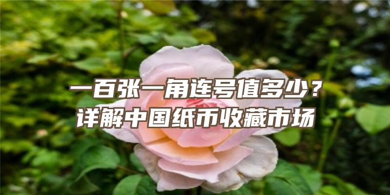 一百张一角连号值多少？详解中国纸币收藏市场