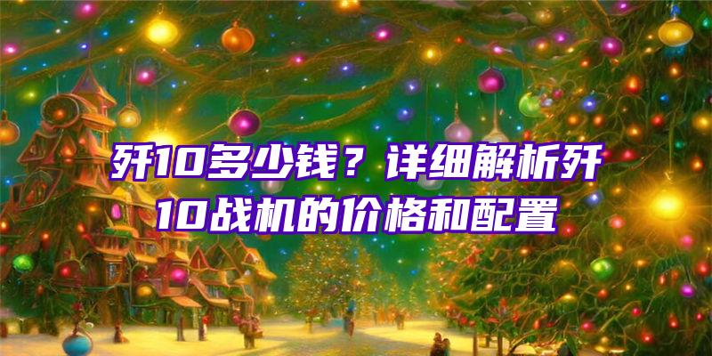 歼10多少钱？详细解析歼10战机的价格和配置