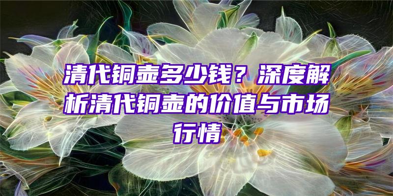 清代铜壶多少钱？深度解析清代铜壶的价值与市场行情