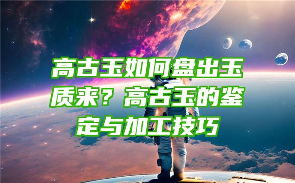 高古玉如何盘出玉质来？高古玉的鉴定与加工技巧