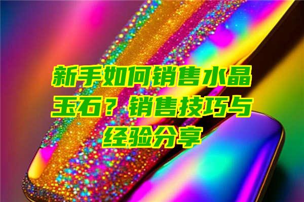 新手如何销售水晶玉石？销售技巧与经验分享