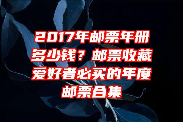 2017年邮票年册多少钱？邮票收藏爱好者必买的年度邮票合集