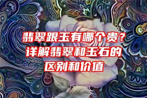 翡翠跟玉有哪个贵？详解翡翠和玉石的区别和价值