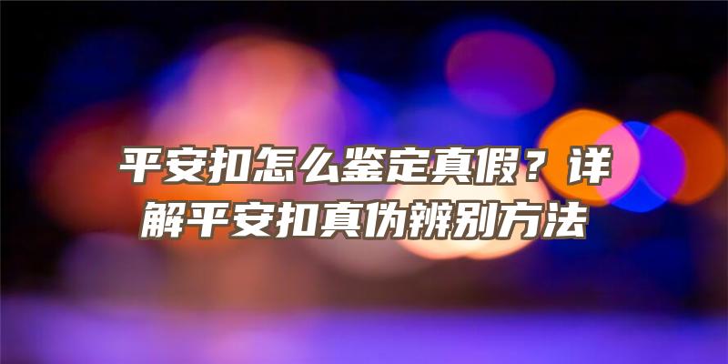 平安扣怎么鉴定真假？详解平安扣真伪辨别方法