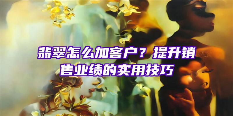 翡翠怎么加客户？提升销售业绩的实用技巧