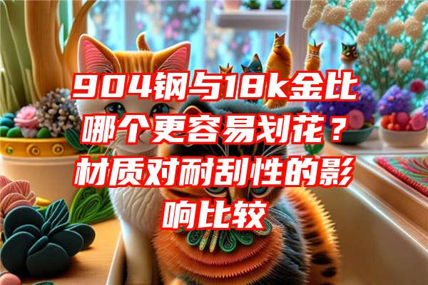 904钢与18k金比哪个更容易划花？材质对耐刮性的影响比较