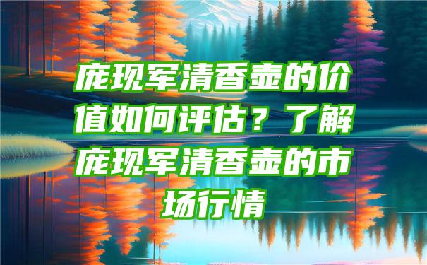 庞现军清香壶的价值如何评估？了解庞现军清香壶的市场行情