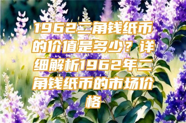 1962二角钱纸币的价值是多少？详细解析1962年二角钱纸币的市场价格