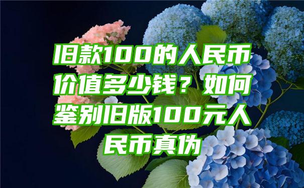 旧款100的人民币价值多少钱？如何鉴别旧版100元人民币真伪