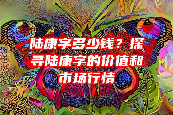 陆康字多少钱？探寻陆康字的价值和市场行情