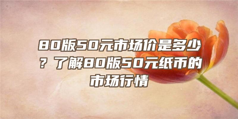 80版50元市场价是多少？了解80版50元纸币的市场行情