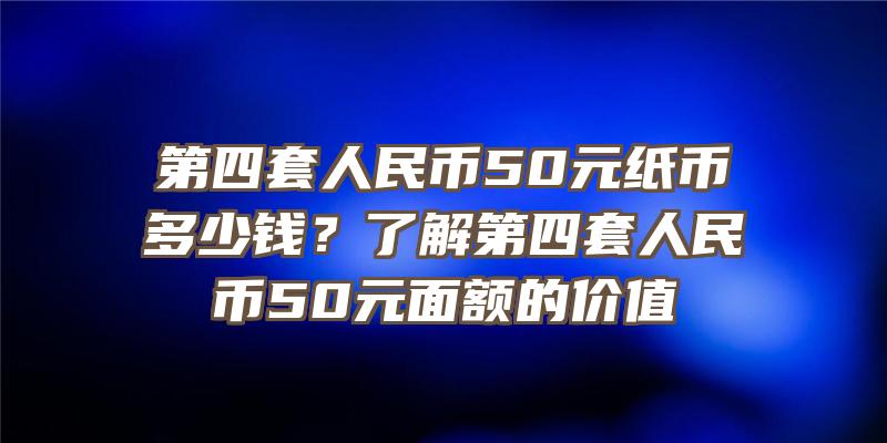 第四套人民币50元纸币多少钱？了解第四套人民币50元面额的价值