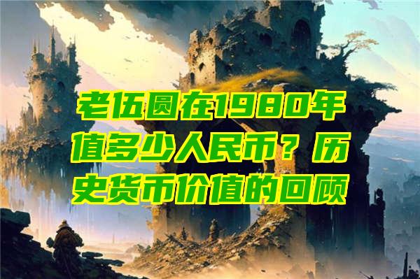 老伍圆在1980年值多少人民币？历史货币价值的回顾