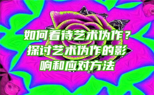 如何看待艺术伪作？探讨艺术伪作的影响和应对方法