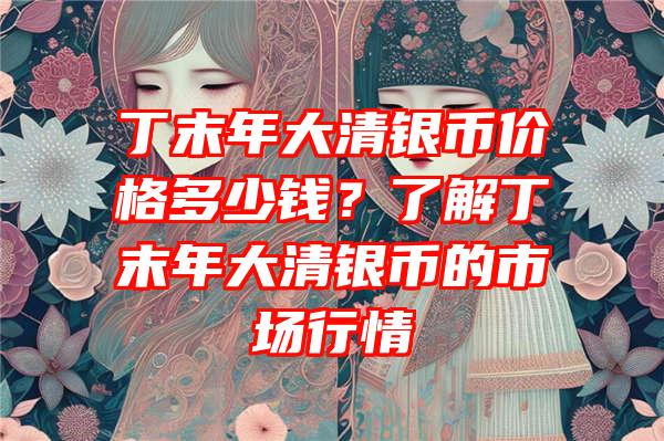 丁末年大清银币价格多少钱？了解丁末年大清银币的市场行情