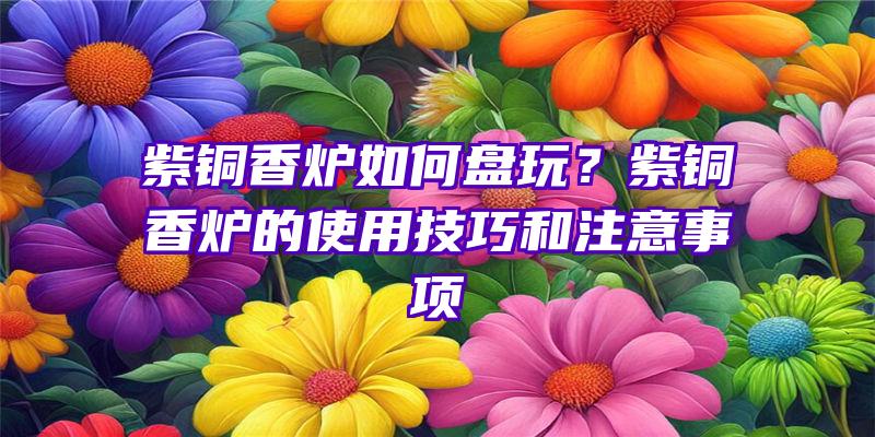 紫铜香炉如何盘玩？紫铜香炉的使用技巧和注意事项