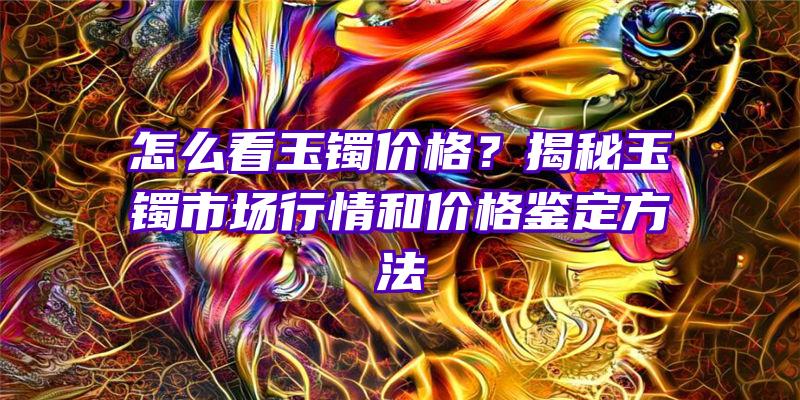 怎么看玉镯价格？揭秘玉镯市场行情和价格鉴定方法