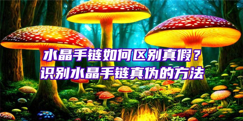 水晶手链如何区别真假？识别水晶手链真伪的方法