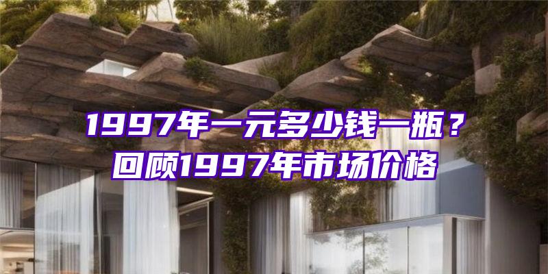 1997年一元多少钱一瓶？回顾1997年市场价格