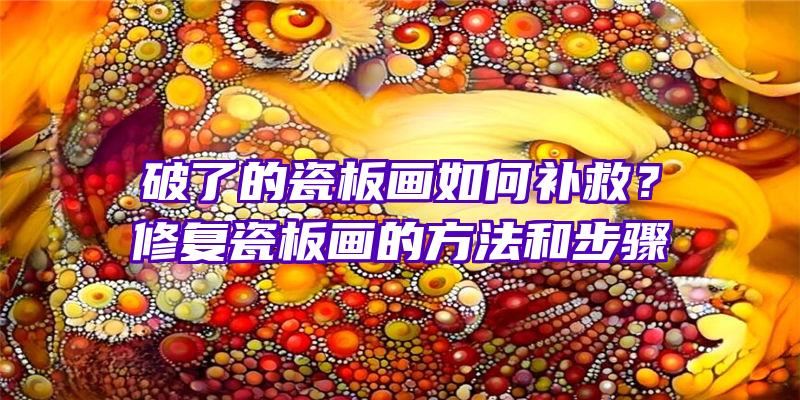 破了的瓷板画如何补救？修复瓷板画的方法和步骤