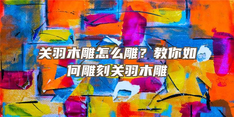 关羽木雕怎么雕？教你如何雕刻关羽木雕