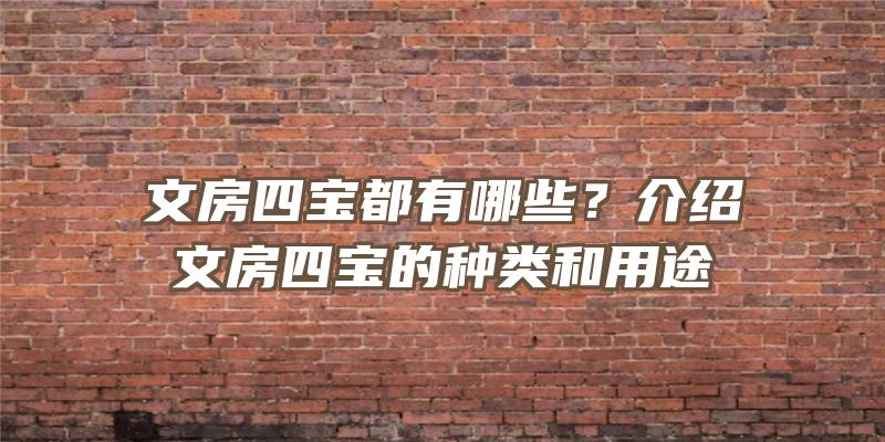 文房四宝都有哪些？介绍文房四宝的种类和用途