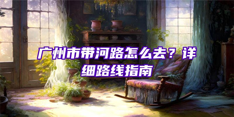 广州市带河路怎么去？详细路线指南