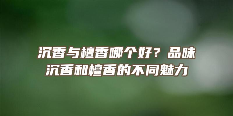 沉香与檀香哪个好？品味沉香和檀香的不同魅力