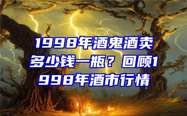 1998年酒鬼酒卖多少钱一瓶？回顾1998年酒市行情