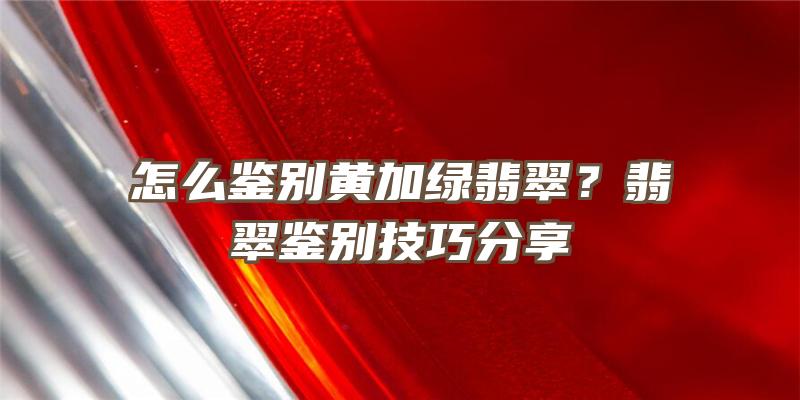 怎么鉴别黄加绿翡翠？翡翠鉴别技巧分享