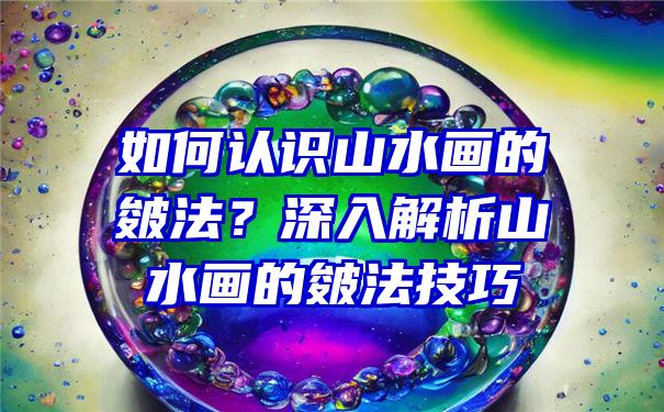 如何认识山水画的皴法？深入解析山水画的皴法技巧