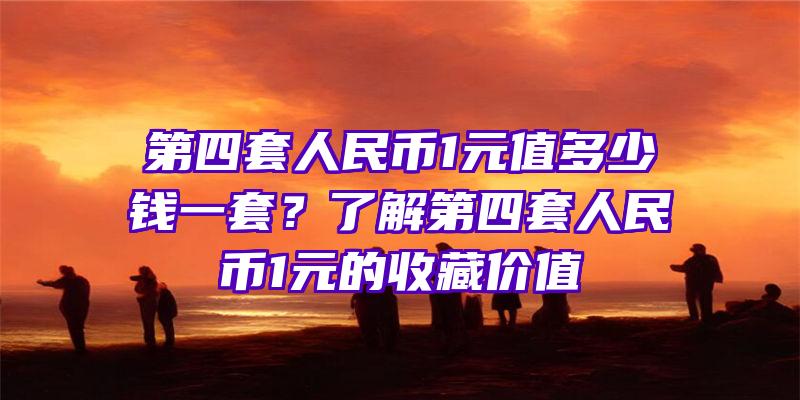 第四套人民币1元值多少钱一套？了解第四套人民币1元的收藏价值