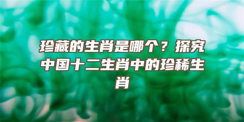 珍藏的生肖是哪个？探究中国十二生肖中的珍稀生肖