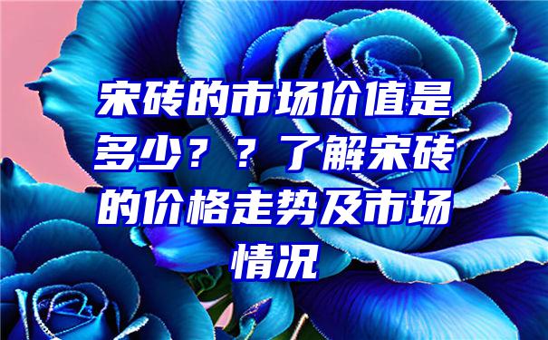 宋砖的市场价值是多少？？了解宋砖的价格走势及市场情况