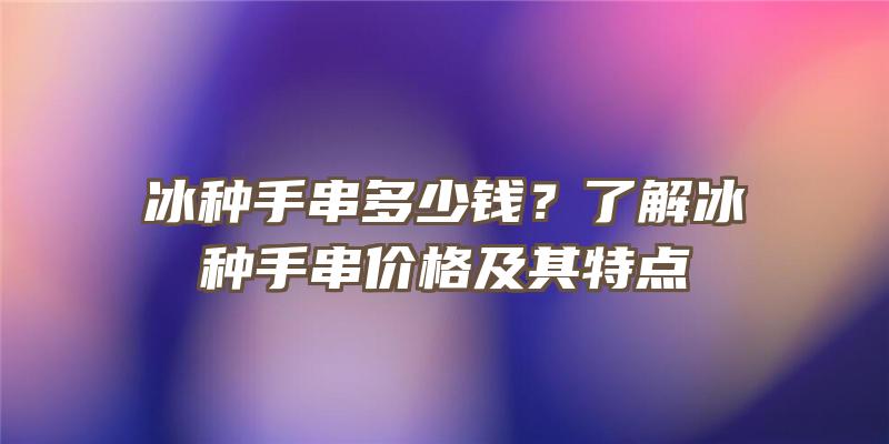 冰种手串多少钱？了解冰种手串价格及其特点